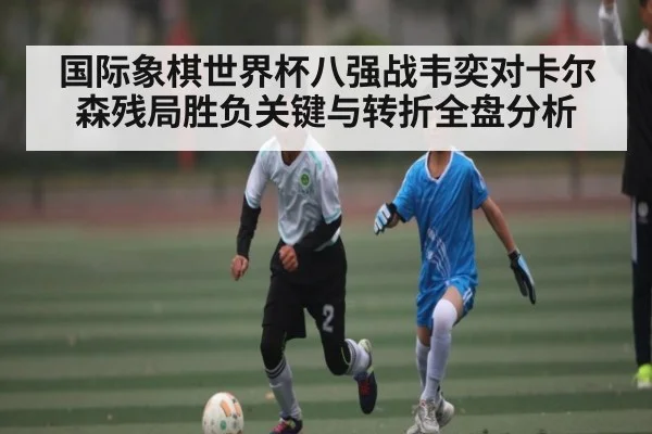 国际象棋世界杯八强战韦奕对卡尔森残局胜负关键与转折全盘分析